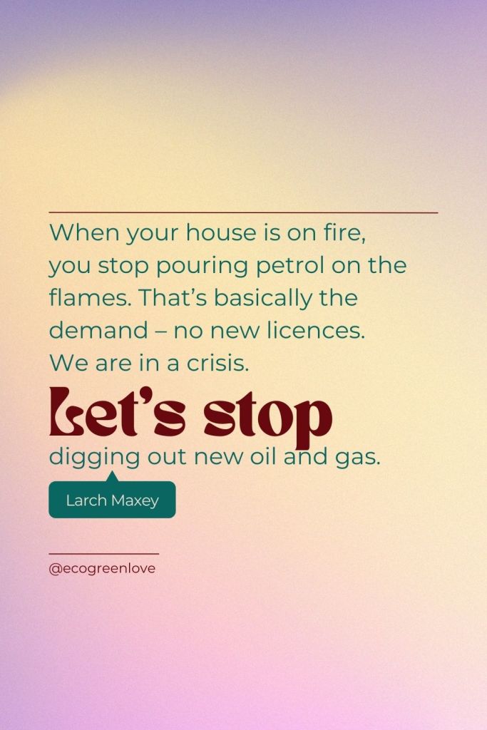 "When your house is on fire, you stop pouring petrol on the flames. That’s basically the demand – no new licences.  We are in a crisis. Lets stop digging out new oil and gas." (Larch Maxey) | ecogreenlove