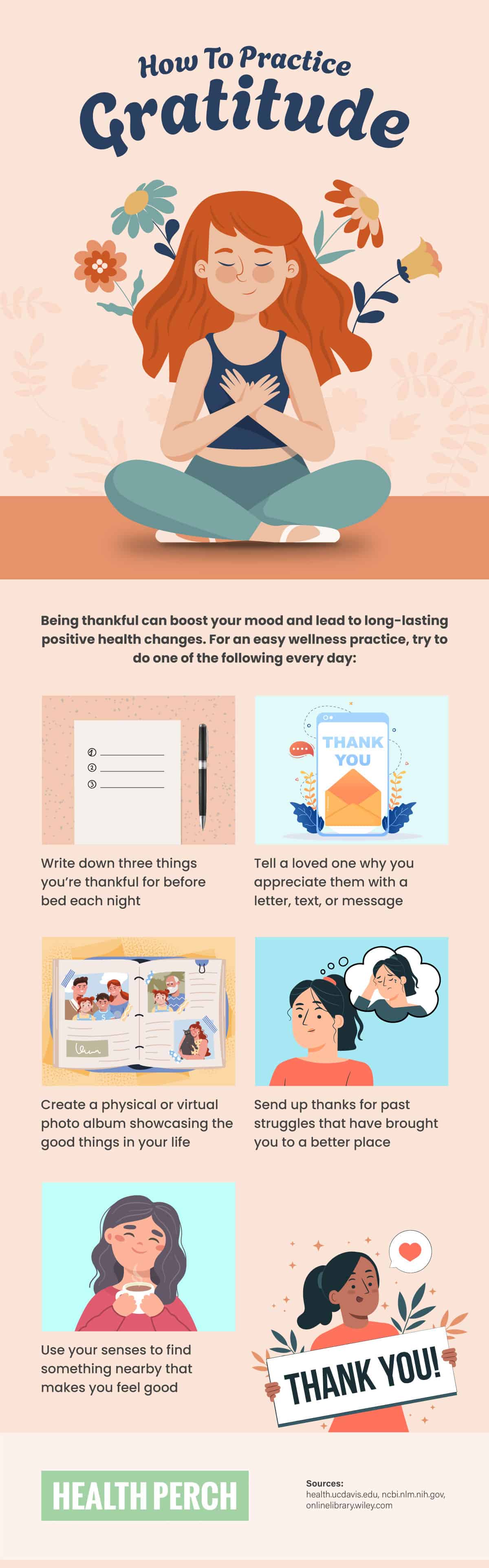 How to Practice Gratitude [Visual] | ecogreenlove

Being thankful can boost your mood and lead to long-lasting positive health changes. For an easy wellness practice, try to do one of the following every day:

• Write down three things you're thankful for before bed each night
• Tell a loved one why you appreciate them with a message
• Create a physical or virtual photo album showcasing the good things in your life
• Send up thanks for past struggles that have brought you to a better place
• Use your senses to find something nearby that makes you feel good